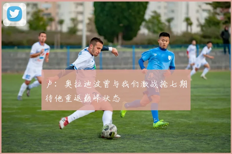 卢：奥拉迪波曾与我们激战抢七期待他重返巅峰状态
