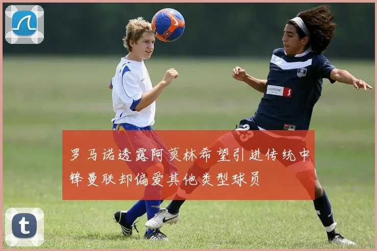 罗马诺透露阿莫林希望引进传统中锋曼联却偏爱其他类型球员