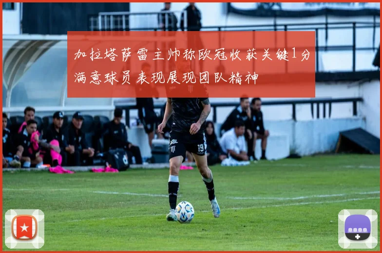 加拉塔萨雷主帅称欧冠收获关键1分满意球员表现展现团队精神