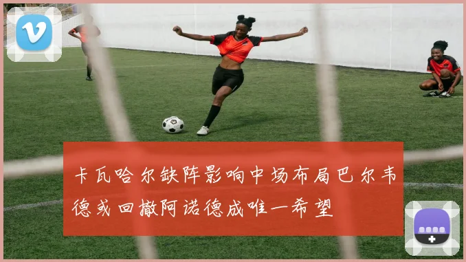 卡瓦哈尔缺阵影响中场布局巴尔韦德或回撤阿诺德成唯一希望