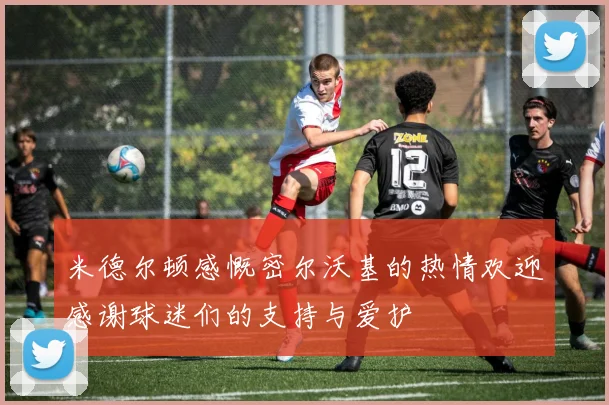 米德尔顿感慨密尔沃基的热情欢迎感谢球迷们的支持与爱护
