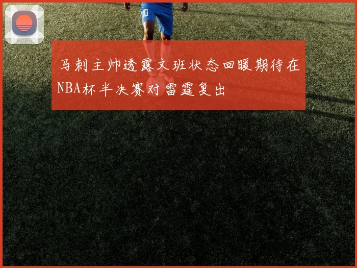 马刺主帅透露文班状态回暖期待在NBA杯半决赛对雷霆复出