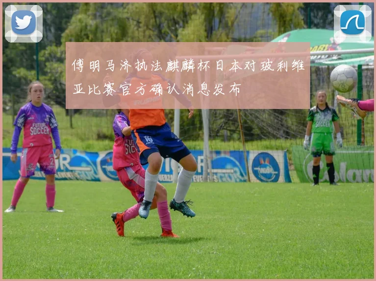 傅明马济执法麒麟杯日本对玻利维亚比赛官方确认消息发布