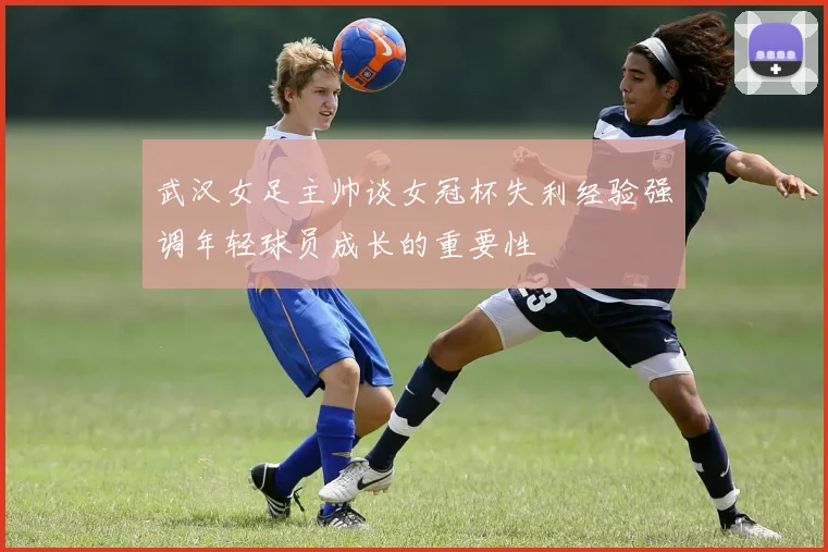 武汉女足主帅谈女冠杯失利经验强调年轻球员成长的重要性