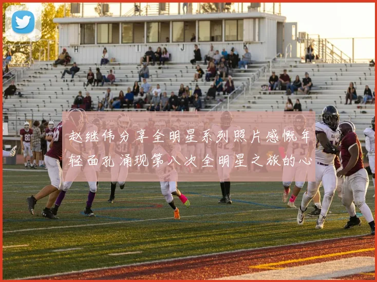 赵继伟分享全明星系列照片感慨年轻面孔涌现第八次全明星之旅的心路历程