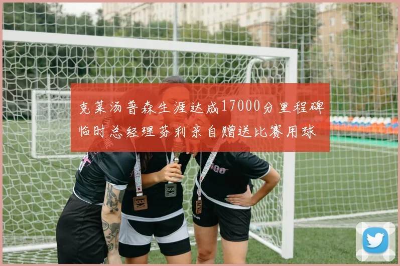 克莱汤普森生涯达成17000分里程碑临时总经理芬利亲自赠送比赛用球