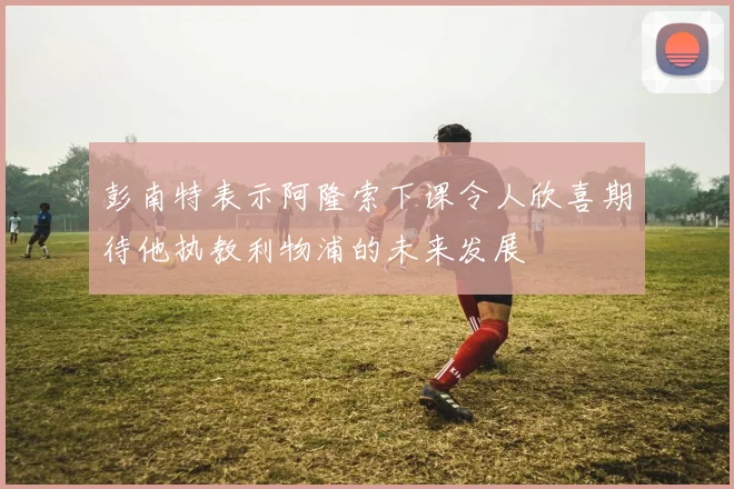 彭南特表示阿隆索下课令人欣喜期待他执教利物浦的未来发展