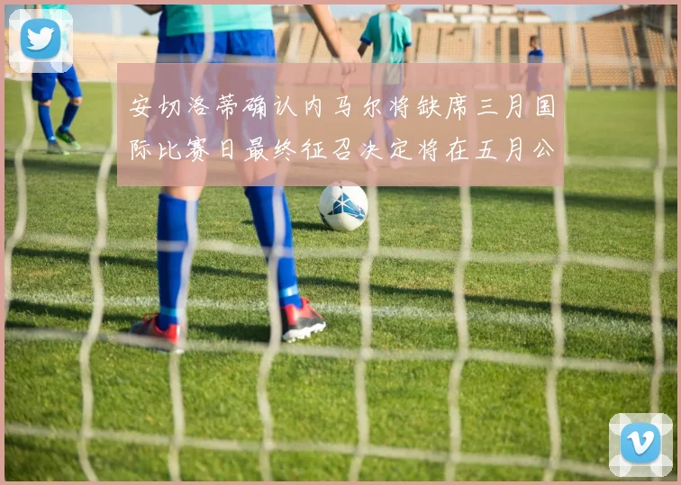 安切洛蒂确认内马尔将缺席三月国际比赛日最终征召决定将在五月公布