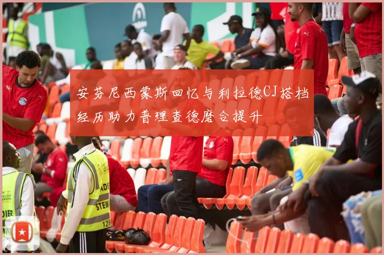 安芬尼西蒙斯回忆与利拉德CJ搭档经历助力普理查德磨合提升