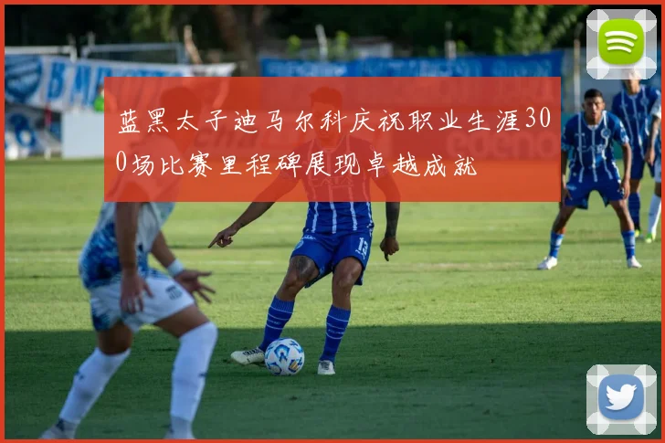 蓝黑太子迪马尔科庆祝职业生涯300场比赛里程碑展现卓越成就