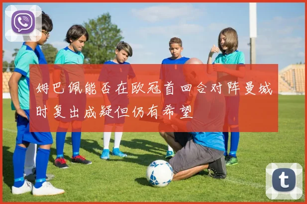 姆巴佩能否在欧冠首回合对阵曼城时复出成疑但仍有希望