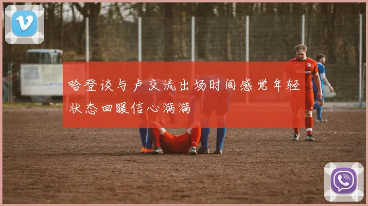 哈登谈与卢交流出场时间感觉年轻状态回暖信心满满