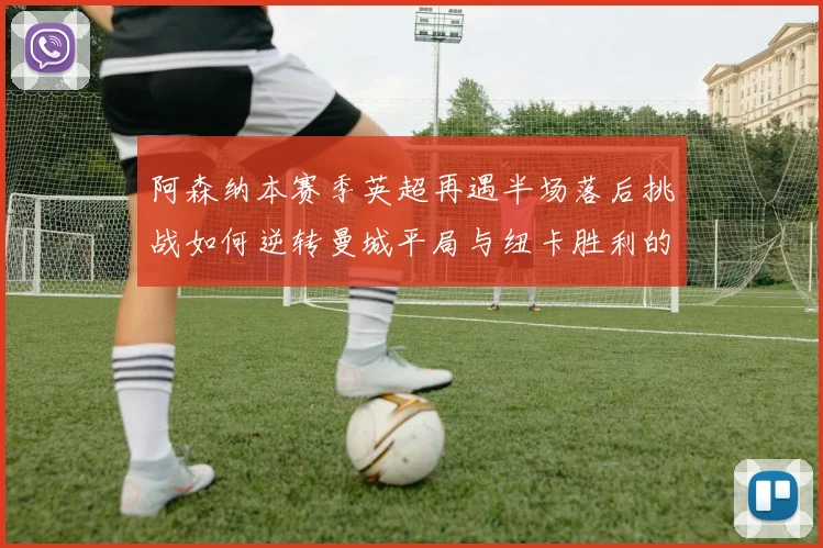阿森纳本赛季英超再遇半场落后挑战如何逆转曼城平局与纽卡胜利的启示