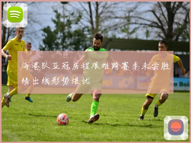 海港队亚冠历程艰难跨赛季未尝胜绩出线形势堪忧