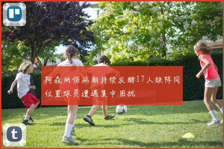 阿森纳伤病潮持续发酵17人缺阵同位置球员遭遇集中困扰